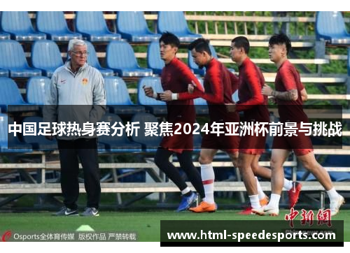 中国足球热身赛分析 聚焦2024年亚洲杯前景与挑战