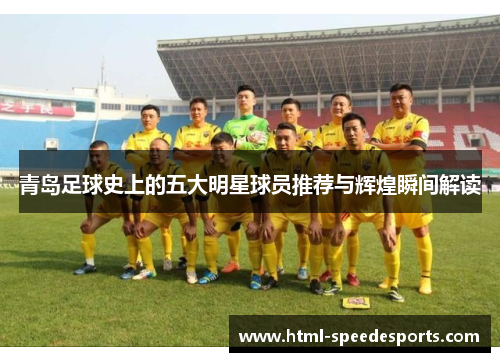 青岛足球史上的五大明星球员推荐与辉煌瞬间解读